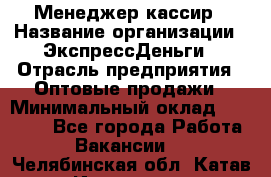 Менеджер-кассир › Название организации ­ ЭкспрессДеньги › Отрасль предприятия ­ Оптовые продажи › Минимальный оклад ­ 18 000 - Все города Работа » Вакансии   . Челябинская обл.,Катав-Ивановск г.